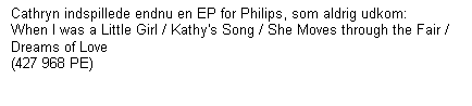 Tekstboks: Cathryn indspillede endnu en EP for Philips, som aldrig udkom:    When I was a Little Girl / Kathy's Song / She Moves through the Fair / Dreams of Love  
(427 968 PE)

