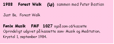 Tekstboks: 1988   Forest Walk   (Lp)  sammen med Peter Bastian

Just Be,  Forest Walk

Fønix Musik   FMF  1027 også som cd/kassette
Oprindeligt udgivet på kassette som: Musik og Meditation, Krystal 1, september 1984.
